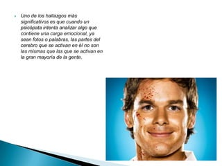    Uno de los hallazgos más
    significativos es que cuando un
    psicópata intenta analizar algo que
    contiene una carga emocional, ya
    sean fotos o palabras, las partes del
    cerebro que se activan en él no son
    las mismas que las que se activan en
    la gran mayoría de la gente.
 