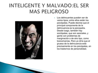    Los delincuentes pueden ser de
    varios tipos; entre ellos están los
    psicópatas. Puede decirse que el
    principal componente de la
    delincuencia es la psicopatía.
    Desde luego, también hay
    sociópatas, que son asociales, y
    gente con problemas de
    marginación o de otro tipo, como
    toxicomanías. Pero yo diría que el
    grueso de la delincuencia está
    precisamente en los psicópatas, en
    los trastornos de personalidad.
 