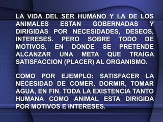 LA VIDA DEL SER HUMANO Y LA DE LOS
ANIMALES    ESTAN   GOBERNADAS      Y
DIRIGIDAS POR NECESIDADES, DESEOS,
INTERESES. PERO SOBRE TODO DE
MOTIVOS, EN DONDE SE PRETENDE
ALCANZAR UNA META QUE TRAIGA
SATISFACCION (PLACER) AL ORGANISMO.

COMO POR EJEMPLO: SATISFACER LA
NECESIDAD DE COMER, DORMIR, TOMAR
AGUA, EN FIN. TODA LA EXISTENCIA TANTO
HUMANA COMO ANIMAL ESTA DIRIGIDA
POR MOTIVOS E INTERESES.
 