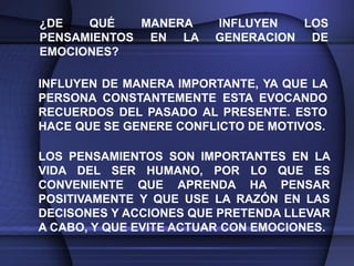¿DE   QUÉ   MANERA      INFLUYEN   LOS
PENSAMIENTOS EN LA      GENERACION DE
EMOCIONES?

INFLUYEN DE MANERA IMPORTANTE, YA QUE LA
PERSONA CONSTANTEMENTE ESTA EVOCANDO
RECUERDOS DEL PASADO AL PRESENTE. ESTO
HACE QUE SE GENERE CONFLICTO DE MOTIVOS.

LOS PENSAMIENTOS SON IMPORTANTES EN LA
VIDA DEL SER HUMANO, POR LO QUE ES
CONVENIENTE QUE APRENDA HA PENSAR
POSITIVAMENTE Y QUE USE LA RAZÓN EN LAS
DECISONES Y ACCIONES QUE PRETENDA LLEVAR
A CABO, Y QUE EVITE ACTUAR CON EMOCIONES.
 