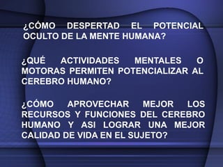 ¿CÓMO DESPERTAD EL POTENCIAL
OCULTO DE LA MENTE HUMANA?

¿QUÉ  ACTIVIDADES   MENTALES    O
MOTORAS PERMITEN POTENCIALIZAR AL
CEREBRO HUMANO?

¿CÓMO    APROVECHAR      MEJOR LOS
RECURSOS Y FUNCIONES DEL CEREBRO
HUMANO Y ASI LOGRAR UNA MEJOR
CALIDAD DE VIDA EN EL SUJETO?
 