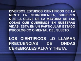 DIVERSOS ESTUDIOS CIENTIFICOS DE LA
MENTE EN NEUROCIENCIA, SUGIEREN
QUE LA CLAVE DE LA MAYORIA DE LAS
COSAS QUE QUEREMOS EN NUESTRAS
VIDAS, ESTÁ EN UN PARTICULAR ESTADO
PSICOLOGICO O MENTAL DEL SUJETO.

LOS CIENTIFICOS LO LLAMAN
FRECUENCIAS    DE    ONDAS
CEREBRALES ALFA Y THETA.
 