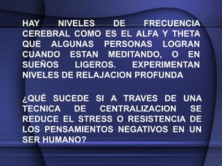 HAY    NIVELES    DE    FRECUENCIA
CEREBRAL COMO ES EL ALFA Y THETA
QUE ALGUNAS PERSONAS LOGRAN
CUANDO ESTAN MEDITANDO, O EN
SUEÑOS     LIGEROS.  EXPERIMENTAN
NIVELES DE RELAJACION PROFUNDA

¿QUÉ SUCEDE SI A TRAVES DE UNA
TECNICA  DE   CENTRALIZACION   SE
REDUCE EL STRESS O RESISTENCIA DE
LOS PENSAMIENTOS NEGATIVOS EN UN
SER HUMANO?
 