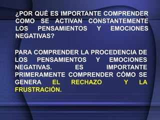 ¿POR QUÉ ES IMPORTANTE COMPRENDER
COMO SE ACTIVAN CONSTANTEMENTE
LOS   PENSAMIENTOS   Y   EMOCIONES
NEGATIVAS?

PARA COMPRENDER LA PROCEDENCIA DE
LOS PENSAMIENTOS    Y EMOCIONES
NEGATIVAS.     ES     IMPORTANTE
PRIMERAMENTE COMPRENDER CÓMO SE
GENERA     EL RECHAZO      Y   LA
FRUSTRACIÓN.
 
