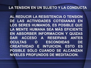 LA TENSION EN UN SUJETO Y LA CONDUCTA

AL REDUCIR LA RESISTENCIA O TENSION
DE LAS ACTIVIDADES COTIDIANAS EN
LOS SERES HUMANOS, ES POSIBLE QUE
LA MENTE HUMANA SEA MÁS EFICIENTE
EN ABSORBER INFORMACION Y QUIZAS
DAR ACCESO A RESERVAS ANTES
OCULTAS     O    ESCONDIDAS      DE
CREATIVIDAD E INTUICION. ESTO ES
POSIBLE SÓLO CUANDO SE ALCANZAN
NIVELES PROFUNDOS DE MEDITACION.
 