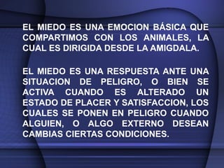 EL MIEDO ES UNA EMOCION BÁSICA QUE
COMPARTIMOS CON LOS ANIMALES, LA
CUAL ES DIRIGIDA DESDE LA AMIGDALA.

EL MIEDO ES UNA RESPUESTA ANTE UNA
SITUACION DE PELIGRO, O BIEN SE
ACTIVA CUANDO ES ALTERADO UN
ESTADO DE PLACER Y SATISFACCION, LOS
CUALES SE PONEN EN PELIGRO CUANDO
ALGUIEN, O ALGO EXTERNO DESEAN
CAMBIAS CIERTAS CONDICIONES.
 