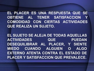 EL PLACER ES UNA RESPUESTA QUE SE
OBTIENE AL TENER SATISFACCION Y
COMODIDAD CON CIERTAS ACTIVIDADES
QUE REALIZA UN SUJETO.

EL SUJETO SE ALEJA DE TODAS AQUELLAS
ACTIVIDADES        QUE        PUEDAN
DESEQUILIBRAR AL PLACER, Y SIENTE
MIEDO CUANDO ALGUIEN        O ALGO
EXTERNO ATENTA CONTRA EL ESTADO DE
PLACER Y SATISFACCION QUE PREVALECE.
 