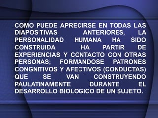 COMO PUEDE APRECIRSE EN TODAS LAS
DIAPOSITIVAS       ANTERIORES,   LA
PERSONALIDAD    HUMANA    HA   SIDO
CONSTRUIDA        HA    PARTIR   DE
EXPERIENCIAS Y CONTACTO CON OTRAS
PERSONAS; FORMANDOSE PATRONES
CONGNITIVOS Y AFECTIVOS (CONDUCTAS)
QUE     SE    VAN    CONSTRUYENDO
PAULATINAMENTE      DURANTE      EL
DESARROLLO BIOLOGICO DE UN SUJETO.
 