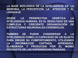 LA BASE BIOLOGICA DE LA INTELIGENCIA ES: LA
MEMORIA, LA PERCEPCION, LA ATENCION Y EL
LENGUAJE.

DESDE    LA    PERSPECTIVA    GENÉTICA   LA
INTELIGENCIA HUMANA, ES EL RESULTADO DE UNA
COMPLEJA Y CRECIENTE ORGANIZACIÓN DE
ESTRUCTURAS NEURONALES-CEREBRALES.

TAMBIEN   SE   PUEDE   CONSIDERAR     A  LA
INTELIGENCIA COMO LA CAPACIDAD DE UN SUJETO
PARA DIRIGIR SU COMPORTAMIENTO, UTILIZANDO
LA    INFORMACION    CAPTADA,    APRENDIDA,
ELABORADA Y PRODUCIDA POR ÉL MISMO
PRODUCTO DE LAS EXPERIENCIAS PASADAS.
 