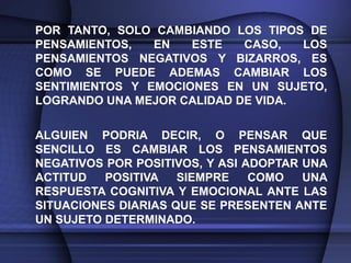 POR TANTO, SOLO CAMBIANDO LOS TIPOS DE
PENSAMIENTOS,   EN   ESTE   CASO,   LOS
PENSAMIENTOS NEGATIVOS Y BIZARROS, ES
COMO SE PUEDE ADEMAS CAMBIAR LOS
SENTIMIENTOS Y EMOCIONES EN UN SUJETO,
LOGRANDO UNA MEJOR CALIDAD DE VIDA.

ALGUIEN PODRIA DECIR, O PENSAR QUE
SENCILLO ES CAMBIAR LOS PENSAMIENTOS
NEGATIVOS POR POSITIVOS, Y ASI ADOPTAR UNA
ACTITUD   POSITIVA   SIEMPRE    COMO   UNA
RESPUESTA COGNITIVA Y EMOCIONAL ANTE LAS
SITUACIONES DIARIAS QUE SE PRESENTEN ANTE
UN SUJETO DETERMINADO.
 