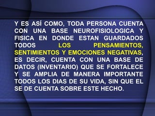 Y ES ASÍ COMO, TODA PERSONA CUENTA
CON UNA BASE NEUROFISIOLOGICA Y
FISICA EN DONDE ESTAN GUARDADOS
TODOS       LOS       PENSAMIENTOS,
SENTIMIENTOS Y EMOCIONES NEGATIVAS,
ES DECIR, CUENTA CON UNA BASE DE
DATOS (INVENTARIO) QUE SE FORTALECE
Y SE AMPLIA DE MANERA IMPORTANTE
TODOS LOS DIAS DE SU VIDA, SIN QUE EL
SE DE CUENTA SOBRE ESTE HECHO.
 