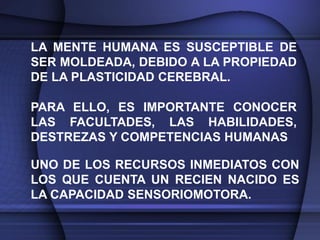 LA MENTE HUMANA ES SUSCEPTIBLE DE
SER MOLDEADA, DEBIDO A LA PROPIEDAD
DE LA PLASTICIDAD CEREBRAL.

PARA ELLO, ES IMPORTANTE CONOCER
LAS FACULTADES, LAS HABILIDADES,
DESTREZAS Y COMPETENCIAS HUMANAS

UNO DE LOS RECURSOS INMEDIATOS CON
LOS QUE CUENTA UN RECIEN NACIDO ES
LA CAPACIDAD SENSORIOMOTORA.
 