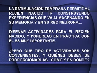 LA ESTIMULACION TEMPRANA PERMITE AL
RECIEN NACIDO IR CONSTRUYENDO
EXPERIENCIAS QUE VA ALMACENANDO EN
SU MEMORIA Y EN SU RED NEURONAL.

DISEÑAR ACTIVIDADES PARA EL RECIEN
NACIDO, Y PONERLAS EN PRÁCTICA CON
ÉL ES MUY IMPORTANTE.

¿PERO QUÉ TIPO DE ACTIVIDADES SON
CONVENIENTES, Y QUIÉNES DEBEN DE
PROPORCIONARLAS, CÓMO Y EN DÓNDE?
 