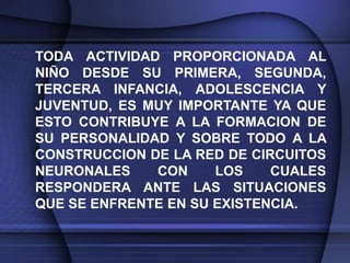 TODA ACTIVIDAD PROPORCIONADA AL
NIÑO DESDE SU PRIMERA, SEGUNDA,
TERCERA INFANCIA, ADOLESCENCIA Y
JUVENTUD, ES MUY IMPORTANTE YA QUE
ESTO CONTRIBUYE A LA FORMACION DE
SU PERSONALIDAD Y SOBRE TODO A LA
CONSTRUCCION DE LA RED DE CIRCUITOS
NEURONALES    CON     LOS    CUALES
RESPONDERA ANTE LAS SITUACIONES
QUE SE ENFRENTE EN SU EXISTENCIA.
 