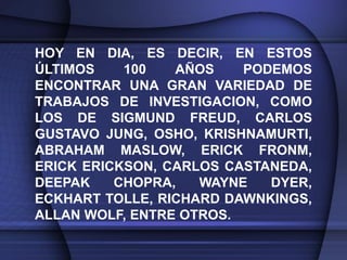 HOY EN DIA, ES DECIR, EN ESTOS
ÚLTIMOS    100   AÑOS    PODEMOS
ENCONTRAR UNA GRAN VARIEDAD DE
TRABAJOS DE INVESTIGACION, COMO
LOS DE SIGMUND FREUD, CARLOS
GUSTAVO JUNG, OSHO, KRISHNAMURTI,
ABRAHAM MASLOW, ERICK FRONM,
ERICK ERICKSON, CARLOS CASTANEDA,
DEEPAK    CHOPRA,   WAYNE   DYER,
ECKHART TOLLE, RICHARD DAWNKINGS,
ALLAN WOLF, ENTRE OTROS.
 
