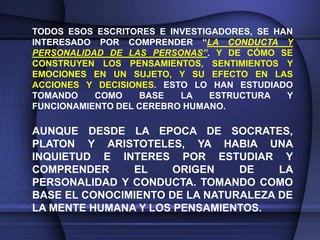 TODOS ESOS ESCRITORES E INVESTIGADORES, SE HAN
INTERESADO POR COMPRENDER “LA CONDUCTA Y
PERSONALIDAD DE LAS PERSONAS”. Y DE CÓMO SE
CONSTRUYEN LOS PENSAMIENTOS, SENTIMIENTOS Y
EMOCIONES EN UN SUJETO, Y SU EFECTO EN LAS
ACCIONES Y DECISIONES. ESTO LO HAN ESTUDIADO
TOMANDO    COMO    BASE   LA    ESTRUCTURA   Y
FUNCIONAMIENTO DEL CEREBRO HUMANO.

AUNQUE DESDE LA EPOCA DE SOCRATES,
PLATON Y ARISTOTELES, YA HABIA UNA
INQUIETUD E INTERES POR ESTUDIAR Y
COMPRENDER     EL     ORIGEN    DE    LA
PERSONALIDAD Y CONDUCTA. TOMANDO COMO
BASE EL CONOCIMIENTO DE LA NATURALEZA DE
LA MENTE HUMANA Y LOS PENSAMIENTOS.
 