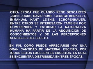 OTRA EPOCA FUE CUANDO RENE DESCARTES
,JOHN LOCKE, DAVID HUME, GEORGE BERKELLY,
IMMANUAL KANT, LEITNIZ, SCHOPENHAUER,
ENTRE OTROS SE INTERESARON TAMBIEN POR
COMPRENDER Y ESTUDIAR LA NATURALEZA
HUMANA HA PARTIR DE LA ADQUISICION DE
CONOCIMIENTOS Y DE LAS PERCEPCIONES
SENSIBLES DEL SUJETO.

EN FIN, COMO PUEDE APRECIARSE HAY UNA
GRAN CANTIDAD DE MATERIAL ESCRITO, POR
TODOS ESTOS EXCELENTES ERUDITOS, LA CUAL
SE ENCUENTRA DISTRIBUIDA EN TRES ÉPOCAS.
 