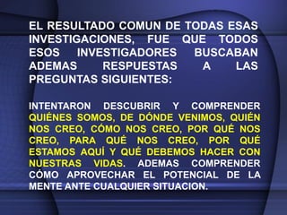 EL RESULTADO COMUN DE TODAS ESAS
INVESTIGACIONES, FUE QUE TODOS
ESOS    INVESTIGADORES BUSCABAN
ADEMAS      RESPUESTAS  A    LAS
PREGUNTAS SIGUIENTES:

INTENTARON DESCUBRIR Y COMPRENDER
QUIÉNES SOMOS, DE DÓNDE VENIMOS, QUIÉN
NOS CREO, CÓMO NOS CREO, POR QUÉ NOS
CREO, PARA QUÉ NOS CREO, POR QUÉ
ESTAMOS AQUÍ Y QUÉ DEBEMOS HACER CON
NUESTRAS VIDAS. ADEMAS COMPRENDER
CÓMO APROVECHAR EL POTENCIAL DE LA
MENTE ANTE CUALQUIER SITUACION.
 