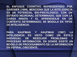EL ENFOQUE COGNITIVO REPRESENTADO POR
GARDNER (1999), MENCIONA QUE LA INTELIGENCIA
ES UN POTENCIAL BIO-PSICOLOGICO, CON UN
ESTRATO NEURONAL DETERMINADO, QUE CON LA
CARGA INNATA Y EL APRENDIZAJE EN UN
CONTEXTO DETERMINADO, SE MODULA EN TIPOS
DE INTELIGENCIA.

PARA    KAUFMAN    Y  KAUFMAN    (1997) LA
INTELIGENCIA ES VISTO COMO UN ESTILO
INDIVIDUAL  DE   RESOLVER  PROBLEMAS     Y
PROCESAR INFORMACION. EN DONDE EXISTE UN
MODELO DE PROCESAMIENTO DE LA INFORMACION
EN ESPIRAL CRECIENTE.
 