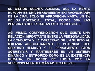 SE DIERON CUENTA ADEMAS, QUE LA MENTE
HUMANA ES UNA HERRAMIENTA EXTRAORDIRARIA
DE LA CUAL SOLO SE APROVECHA HASTA UN 3%
DE SU POTENCIAL TOTAL, POCOS SON LAS
PERSONAS QUE REBASAN ESTE PORCENTAJE.

ASI MISMO, COMPRENDIERON QUE, EXISTE UNA
RELACION IMPORTANTE ENTRE LA PERSONALIDAD,
LA CONDUCTA Y LA CAPACIDAD DE UN SUJETO AL
UTILIZAR ADECUADAMENTE EL POTENCIAL DEL
CEREBRO HUMANO Y EL PENSAMIENTO PARA
SOBREVIVIR Y MANTENERSE EN UN SISTEMA
DINAMICO Y ENTROPICO COMO ES LA EXISTENCIA
HUMANA, EN DONDE SE LUCHA POR LA
SUPERVIVENCIA DEL MÁS APTO Y FUERTE.
 