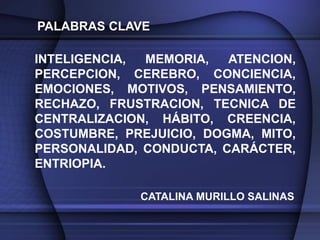 PALABRAS CLAVE

INTELIGENCIA, MEMORIA,   ATENCION,
PERCEPCION, CEREBRO, CONCIENCIA,
EMOCIONES, MOTIVOS, PENSAMIENTO,
RECHAZO, FRUSTRACION, TECNICA DE
CENTRALIZACION, HÁBITO, CREENCIA,
COSTUMBRE, PREJUICIO, DOGMA, MITO,
PERSONALIDAD, CONDUCTA, CARÁCTER,
ENTRIOPIA.

             CATALINA MURILLO SALINAS
 