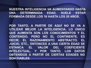 NUESTRA INTELIGENCIA VA AUMENTANDO HASTA
UNA DETERMINADA EDAD, SUELE ESTAR
FORMADA DESDE LOS 16 HASTA LOS 20 AÑOS.


POR TANTO, A PARTIR DE AQUÍ NO SE VA A
UTILIZAR MEJOR LA INTELIGENCIA, LO ÚNICO
QUE AUMENTA SON LOS CONOCIMIENTOS Y EL
CONTENIDO, PERO NO EL CONTINENTE, ES
DECIR, EL RAZONAMIENTO ABSTRACTO, EL
JUICIO, ETC., ENTONCES A UNA CIERTA EDAD SE
ESTANCA      EL   VALOR   DEL   COEFICIENTE
INTELECTUAL. Y POR TANTO, LOS DATOS
OBTENIDOS A PARTIR DE CIERTAS EDADES NO
SON FIABLES.
 
