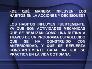 ¿DE QUÉ MANERA INFLUYEN LOS
HABITOS EN LA ACCIONES Y DECISIONES?

LOS HABITOS INFLUYEN FUERTEMENTE,
YA QUE SON ACTIVIDADES MECANICAS
QUE SE REALIZAN COMO UNA RUTINA A
TRAVES DE UN PROGRAMA ESTABLECIDO
QUE   SE    HA    CONSTRUIDO   CON
ANTERIORIDAD, Y QUE SE REFUERZA
CONSTANTEMENTE CADA DIA QUE SE
PRACTICA EN LA VIDA COTIDIANA.
 