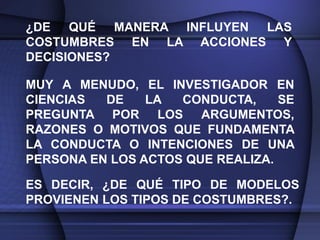 ¿DE QUÉ MANERA INFLUYEN LAS
COSTUMBRES EN LA ACCIONES Y
DECISIONES?

MUY A MENUDO, EL INVESTIGADOR EN
CIENCIAS  DE    LA  CONDUCTA,     SE
PREGUNTA POR LOS ARGUMENTOS,
RAZONES O MOTIVOS QUE FUNDAMENTA
LA CONDUCTA O INTENCIONES DE UNA
PERSONA EN LOS ACTOS QUE REALIZA.

ES DECIR, ¿DE QUÉ TIPO DE MODELOS
PROVIENEN LOS TIPOS DE COSTUMBRES?.
 