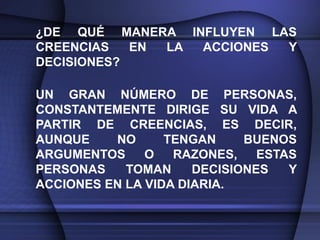 ¿DE QUÉ MANERA INFLUYEN LAS
CREENCIAS   EN LA ACCIONES Y
DECISIONES?

UN GRAN NÚMERO DE PERSONAS,
CONSTANTEMENTE DIRIGE SU VIDA A
PARTIR DE CREENCIAS, ES DECIR,
AUNQUE    NO      TENGAN     BUENOS
ARGUMENTOS     O   RAZONES,    ESTAS
PERSONAS    TOMAN     DECISIONES   Y
ACCIONES EN LA VIDA DIARIA.
 