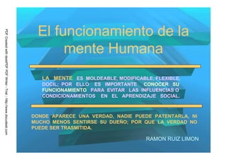 El funcionamiento de la
PDF Created with deskPDF PDF Writer - Trial :: http://www.docudesk.com




                                                                                mente Humana
                                                                            LA MENTE ES MOLDEABLE, MODIFICABLE, FLEXIBLE,
                                                                            DOCIL; POR ELLO ES IMPORTANTE CONOCER SU
                                                                            FUNCIONAMIENTO PARA EVITAR LAS INFLUENCIAS O
                                                                            CONDICIONAMIENTOS EN EL APRENDIZAJE SOCIAL.



                                                                         DONDE APARECE UNA VERDAD, NADIE PUEDE PATENTARLA, NI
                                                                         MUCHO MENOS SENTIRSE SU DUEÑO; POR QUE LA VERDAD NO
                                                                         PUEDE SER TRASMITIDA.

                                                                                                             RAMON RUIZ LIMON
 