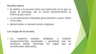 Escuela nueva:
 Se define a la escuela como una institución en la que un
grupo de personas, por lo común pertenecientes al
mismo grupo social.
 La escolarización empezaba generalmente a partir delos
cinco años.
 Memorizaban a menudo textos religiosos.
Las cargas de la escuela.
 Los maestros estaban obligados a modelar
comportamientos apropiados y garantizar que los
escolares habían dominado las reglas que se
consideraban adecuadas.
 