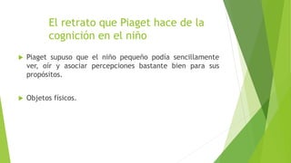 El retrato que Piaget hace de la
cognición en el niño
 Piaget supuso que el niño pequeño podía sencillamente
ver, oír y asociar percepciones bastante bien para sus
propósitos.
 Objetos físicos.
 
