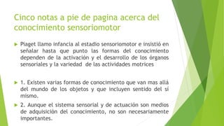 Cinco notas a pie de pagina acerca del
conocimiento sensoriomotor
 Piaget llamo infancia al estadio sensoriomotor e insistió en
señalar hasta que punto las formas del conocimiento
dependen de la activación y el desarrollo de los órganos
sensoriales y la variedad de las actividades motrices
 1. Existen varias formas de conocimiento que van mas allá
del mundo de los objetos y que incluyen sentido del sí
mismo.
 2. Aunque el sistema sensorial y de actuación son medios
de adquisición del conocimiento, no son necesariamente
importantes.
 