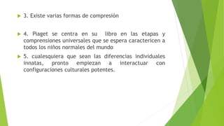  3. Existe varias formas de compresión
 4. Piaget se centra en su libro en las etapas y
comprensiones universales que se espera caractericen a
todos los niños normales del mundo
 5. cualesquiera que sean las diferencias individuales
innatas, pronto empiezan a interactuar con
configuraciones culturales potentes.
 