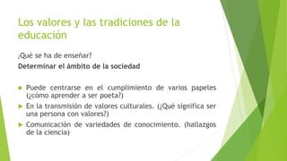 ¿Qué se ha de enseñar?
Determinar el ámbito de la sociedad
 Puede centrarse en el cumplimiento de varios papeles
(¿cómo aprender a ser poeta?)
 En la transmisión de valores culturales. (¿Qué significa ser
una persona con valores?)
 Comunicación de variedades de conocimiento. (hallazgos
de la ciencia)
Los valores y las tradiciones de la
educación
 