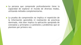  La persona que comprende profundamente tiene la
capacidad de explorar el mundo de diversos modos,
utilizando métodos complementarios.
 La prueba de comprensión no implica ni repetición de
la información aprendida ni realización de practicas
dominada, más bien implica la aplicación apropiada de
conceptos y principios a cuestiones y problemas que se
plantean por primera vez.
 