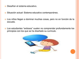  Desafían el sistema educativo.
 Situación actual: Sistema educativo contemporáneo.
 Los niños llegan a dominar muchas cosas, pero no en función de la
escuela.
 Los estudiantes “exitosos” suelen no comprender profundamente los
principios con los que se ha diseñado su currículo.
 