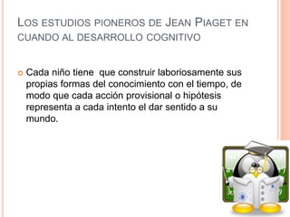 LOS ESTUDIOS PIONEROS DE JEAN PIAGET EN
CUANDO AL DESARROLLO COGNITIVO
 Cada niño tiene que construir laboriosamente sus
propias formas del conocimiento con el tiempo, de
modo que cada acción provisional o hipótesis
representa a cada intento el dar sentido a su
mundo.
 