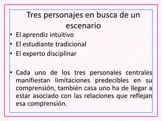 Tres personajes en busca de un
escenario
• El aprendiz intuitivo
• El estudiante tradicional
• El experto disciplinar
• Cada uno de los tres personales centrales
manifiestan limitaciones predecibles en su
comprensión, también casa uno ha de llegar a
estar asociado con las relaciones que reflejan
esa comprensión.
 