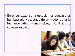 • En el contexto de la escuela, los educadores
han buscado y aceptado de un modo rutinario
los resultados memorísticos, ritualistas o
convencionales.
 