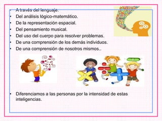 • A través del lenguaje.
• Del análisis lógico-matemático.
• De la representación espacial.
• Del pensamiento musical.
• Del uso del cuerpo para resolver problemas.
• De una comprensión de los demás individuos.
• De una comprensión de nosotros mismos..
• Diferenciamos a las personas por la intensidad de estas
inteligencias.
 