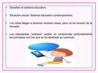 • Desafían el sistema educativo.
• Situación actual: Sistema educativo contemporáneo.
• Los niños llegan a dominar muchas cosas, pero no en función de la
escuela.
• Los estudiantes “exitosos” suelen no comprender profundamente
los principios con los que se ha diseñado su currículo.
 