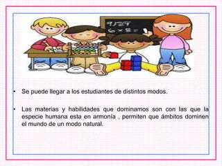 • Se puede llegar a los estudiantes de distintos modos.
• Las materias y habilidades que dominamos son con las que la
especie humana esta en armonía , permiten que ámbitos dominen
el mundo de un modo natural.
 