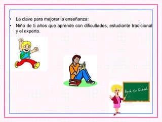 • La clave para mejorar la enseñanza:
• Niño de 5 años que aprende con dificultades, estudiante tradicional
y el experto.
 