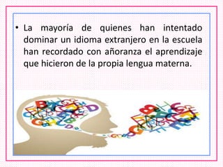 • La mayoría de quienes han intentado
dominar un idioma extranjero en la escuela
han recordado con añoranza el aprendizaje
que hicieron de la propia lengua materna.
 