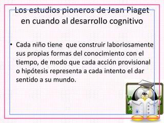 Los estudios pioneros de Jean Piaget
en cuando al desarrollo cognitivo
• Cada niño tiene que construir laboriosamente
sus propias formas del conocimiento con el
tiempo, de modo que cada acción provisional
o hipótesis representa a cada intento el dar
sentido a su mundo.
 