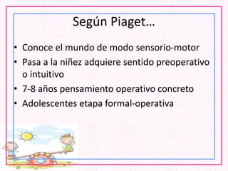Según Piaget…
• Conoce el mundo de modo sensorio-motor
• Pasa a la niñez adquiere sentido preoperativo
o intuitivo
• 7-8 años pensamiento operativo concreto
• Adolescentes etapa formal-operativa
 