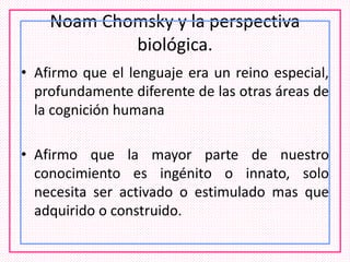 Noam Chomsky y la perspectiva
biológica.
• Afirmo que el lenguaje era un reino especial,
profundamente diferente de las otras áreas de
la cognición humana
• Afirmo que la mayor parte de nuestro
conocimiento es ingénito o innato, solo
necesita ser activado o estimulado mas que
adquirido o construido.
 