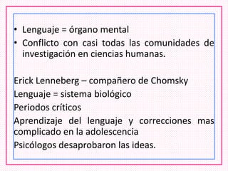 • Lenguaje = órgano mental
• Conflicto con casi todas las comunidades de
investigación en ciencias humanas.
Erick Lenneberg – compañero de Chomsky
Lenguaje = sistema biológico
Periodos críticos
Aprendizaje del lenguaje y correcciones mas
complicado en la adolescencia
Psicólogos desaprobaron las ideas.
 