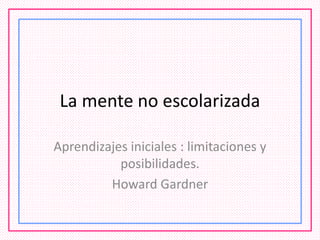 La mente no escolarizada
Aprendizajes iniciales : limitaciones y
posibilidades.
Howard Gardner
 